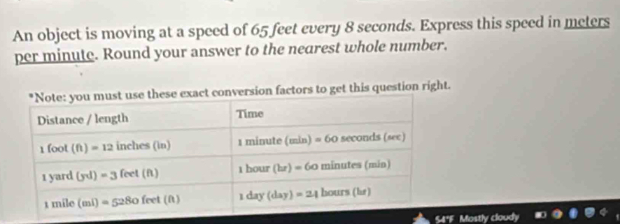 An object is moving at a speed of 65 feet every 8 seconds. Express this speed in meters
per minute. Round your answer to the nearest whole number.
sion factors to get this question right.
S4ªF Mostly cloudy