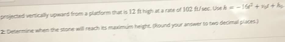 projected vertically upward from a platform that is 12 ft high at a rate of 102 ft/sec. Use h=-16t^2+v_0t+h_0
2: Determine when the stone will reach its maximum height. (Round your answer to two decimal places.)