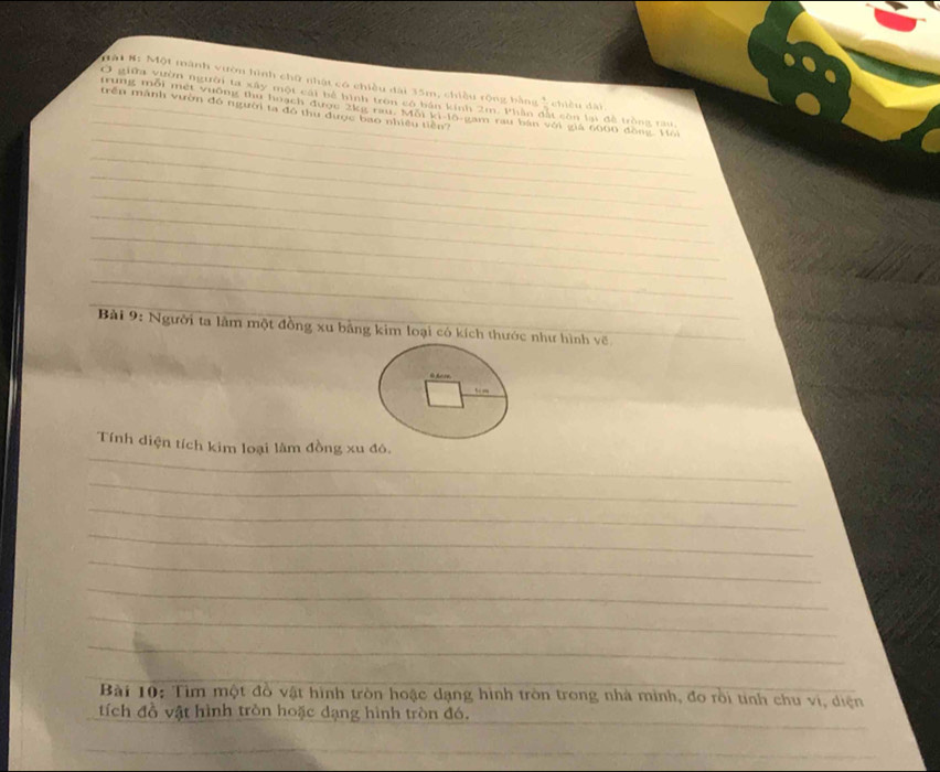 Mật #: Một mành vườn hình chữ nhật có chiều đài 35m, chiều rộng bằng 
_ 
Ở giữa vườn người ta xây một cái bể hình tròn có bán kinh 2m. Phần đặt còn lạ đề tròng rau chiều dài 
trên mành vườn đó người ta đô thu được bao nhiều tiền? 
_ 
_trung mỗi mét vường thu hoạch được 2kg rau. Mỗi ki-lô-gam rau bản với gia 6000 đồng. Hổi 
_ 
_ 
_ 
_ 
_ 
_ 
_ 
_ 
Bài 9: Người ta lâm một đồng xu bằng kim loại có kích thước như hình về_ 
_ 
Tính diện tích kim loại làm đồng xu đô, 
_ 
_ 
_ 
_ 
_ 
_ 
_ 
Bài 10: Tìm một đồ vật hình tròn hoặc dạng hình tròn trong nhà minh, đo rồi tinh chu vi, diện 
_ 
tích đồ vật hình tròn hoặc dạng hình tròn đó. 
_ 
_ 
_ 
_
