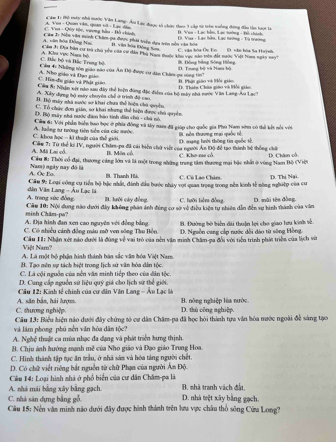 Bộ máy nhà nước Văn Lang- Âu Lạc được tổ chức theo 3 cấp từ trên xuống đứng đầu lần lượt là
A. Vua - Quan văn, quan võ - Lạc dân.
C. Vua - Qúy tộc, vương hầu - Bồ chính. B. Vua - Lạc hầu, Lạc tướng - Bồ chính.
D. Vua - Lạc hầu, Lạc tướng - Tù trưởng.
Câu 2: Nền văn minh Chăm-pa được phát triển dựa trên nền văn hóa
A. văn hóa Đồng Nai. B. văn hóa Đông Sơn. C. văn hóa Óc Eo. D. văn hóa Sa Huỳnh.
Câu 3: Địa bàn cư trú chủ yếu của cư dân Phù Nam thuộc khu vực nào trên đắt nước Việt Nam ngày nay?
A. Khu vực Nam bộ.
C. Bắc bộ và Bắc Trung bộ.
B. Đồng bằng Sông Hồng.
D. Trung bộ và Nam bộ.
Câu 4: Những tôn giáo nào của Án Độ được cư dân Chăm-pa sùng tín?
A. Nho giáo và Đạo giáo.
C. Hin-đu giáo và Phật giáo.
B. Phật giáo và Hồi giáo.
D. Thiên Chúa giáo và Hồi giáo.
Câu 5: Nhận xét nào sau đây thể hiện đúng đặc điểm của bộ máy nhà nước Văn Lang-Âu Lạc?
A. Xây dựng bộ máy chuyên chế ở trình độ cao.
B. Bộ máy nhà nước sơ khai chưa thể hiện chủ quyền.
C. Tổ chức đơn giản, sơ khai nhưng thể hiện được chủ quyền.
D. Bộ máy nhà nước đảm bảo tính dân chủ - chủ nô.
Câu 6: Với phần biển bao bọc ở phía đông và tây nam đã giúp cho quốc gia Phù Nam sớm có thể kết nối với
A. luồng tư tưởng tiên tiến của các nước.
B. nền thương mại quốc tế.
C. khoa học - kĩ thuật của thế giới.
D. mạng lưới thông tin quốc tế.
Câu 7: Từ thế kỉ IV, người Chăm-pa đã cải biến chữ viết của người Án Độ để tạo thành hệ thống chữ
A. Mã Lai cổ. B. Môn cổ.
C. Khơ-me cổ. D. Chăm cổ.
Câu 8: Thời cổ đại, thương cảng lớn và là một trong những trung tâm thương mại bậc nhất ở vùng Nam Bộ (Việt
Nam) ngày nay đó là
A. Óc Eo. B. Thanh Hà. C. Cù Lao Chàm. D. Thị Nại.
Câu 9: Loại công cụ tiến bộ bậc nhất, đánh dấu bước nhảy vọt quan trọng trong nền kinh tế nông nghiệp của cư
dân Văn Lang - Âu Lạc là
A. trang sức đồng. B. lưỡi cày đồng. C. lưỡi liềm đồng. D. mũi tên đồng.
Câu 10: Nội dung nào dưới đây không phản ánh đúng cơ sở về điều kiện tự nhiên dẫn đến sự hình thành của văn
minh Chăm-pa?
A. Địa hình đan xen cao nguyên với đồng bằng. B. Đường bờ biển dài thuận lợi cho giao lưu kinh tế.
C. Có nhiều cánh đồng màu mỡ ven sông Thu Bồn.  D. Nguồn cung cấp nước dồi dào từ sông Hồng.
Câu 11: Nhận xét nào dưới là đúng về vai trò của nền văn minh Chăm-pa đối với tiến trình phát triển của lịch sử
Việt Nam?
A. Là một bộ phận hình thành bản sắc văn hóa Việt Nam.
B. Tạo nên sự tách biệt trong lịch sử văn hóa dân tộc.
C. Là cội nguồn của nền văn minh tiếp theo của dân tộc.
D. Cung cấp nguồn sử liệu quý giá cho lịch sử thế giới.
Câu 12: Kinh tế chính của cư dân Văn Lang - Âu Lạc là
A. săn bắn, hái lượm. B. nông nghiệp lúa nước.
C. thương nghiệp. D. thủ công nghiệp.
Câu 13: Biểu hiện nào dưới đây chứng tỏ cư dân Chăm-pa đã học hỏi thành tựu văn hóa nước ngoài đề sáng tạo
và làm phong phú nền văn hóa dân tộc?
A. Nghệ thuật ca múa nhạc đa dạng và phát triển hưng thịnh.
B. Chịu ảnh hưởng mạnh mẽ của Nho giáo và Đạo giáo Trung Hoa.
C. Hình thành tập tục ăn trầu, ở nhà sàn và hỏa táng người chết.
D. Có chữ viết riêng bắt nguồn từ chữ Phạn của người Ấn Độ.
Câu 14: Loại hình nhà ở phổ biến của cư dân Chăm-pa là
A. nhà mái bằng xây bằng gạch.  B. nhà tranh vách đất.
C. nhà sàn dựng bằng gỗ. D. nhà trệt xây bằng gạch.
Câu 15: Nền văn minh nào dưới đây được hình thành trên lưu vực châu thổ sông Cửu Long?