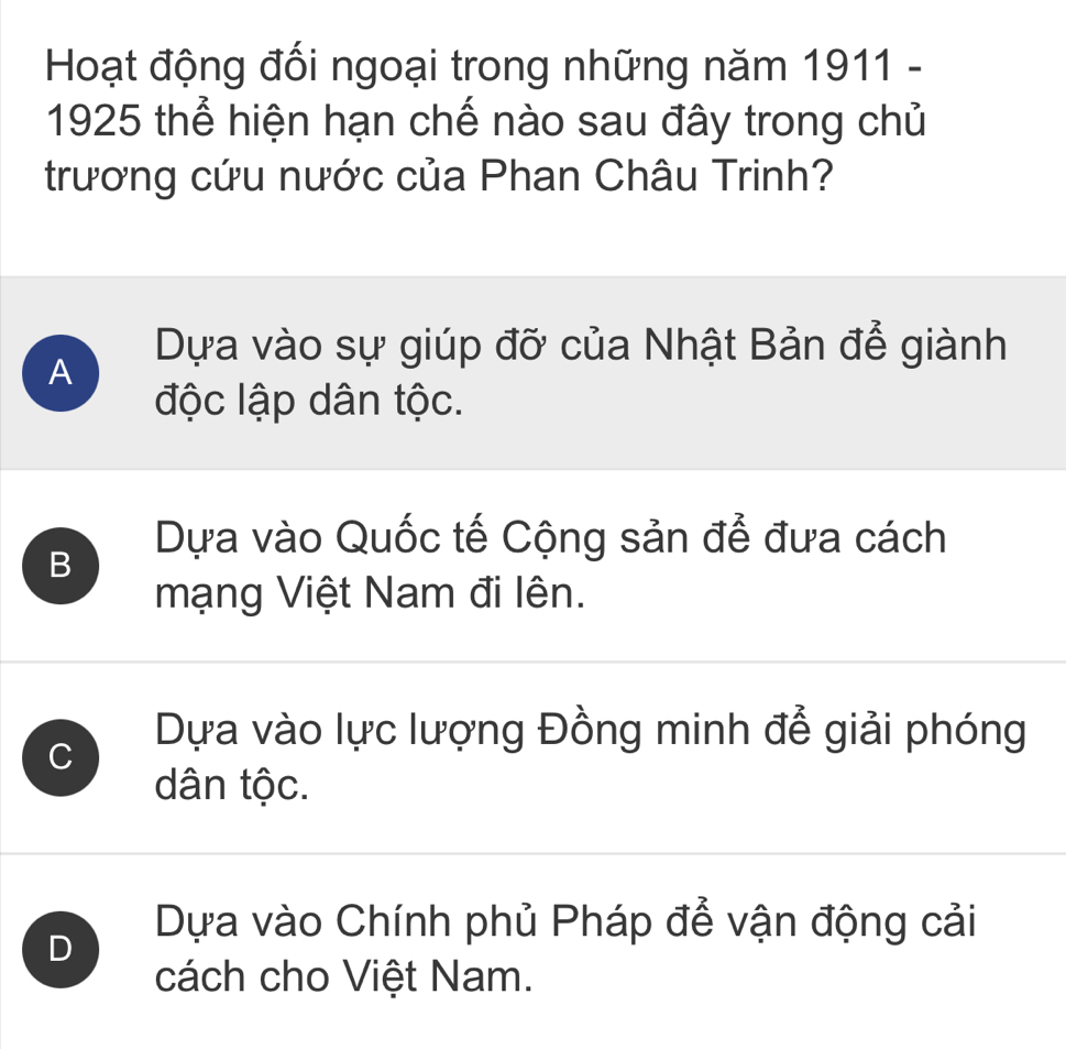 Hoạt động đối ngoại trong những năm 1911 -
1925 thể hiện hạn chế nào sau đây trong chủ
trương cứu nước của Phan Châu Trinh?
Dựa vào sự giúp đỡ của Nhật Bản để giành
A
độc lập dân tộc.
B
Dựa vào Quốc tế Cộng sản để đưa cách
mạng Việt Nam đi lên.
C
Dựa vào lực lượng Đồng minh để giải phóng
dân tộc.
D
Dựa vào Chính phủ Pháp để vận động cải
cách cho Việt Nam.