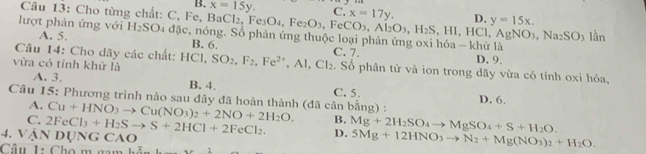 B. x=15y.
C. x=17y.
D. y=15x. 
Câu 13: Cho từng chất: C, Fe, BaCl₂, F Fe_3O_4, Fe_2O_3, FeCO_3, Al_2O_3, H_2S , HI, HCl, AgNO_3, Na_2SO_3 lan 
lượt phản ứng với H_2SO_4 a nặc, nóng. Số phản ứng thuộc loại phản ứng oxi hóa - khử là
A. 5. B. 6.
D. 9.
Câu 14: Cho dãy các chất: I 10 Cl、 SO_2, F_2, Fe^(2+), Al, Cl_2 C. 7. . Số phân tử và ion trong dãy vừa có tính oxi hóa,
vừa có tính khử là
A. 3. B. 4. C. 5. D. 6.
Câu 15: Phương trình nào sau đây đã hoàn thành (đã cân bằng) :
A.
C. Cu+HNO_3to Cu(NO_3)_2+2NO+2H_2O.
B.
4. VậN 2FeCl_3+H_2Sto S+2HCl+2FeCl_2. DU NG CAO D. Mg+2H_2SO_4to MgSO_4+S+H_2O. 
Câu 1: Cho m gan
5Mg+12HNO_3to N_2+Mg(NO_3)_2+H_2O.