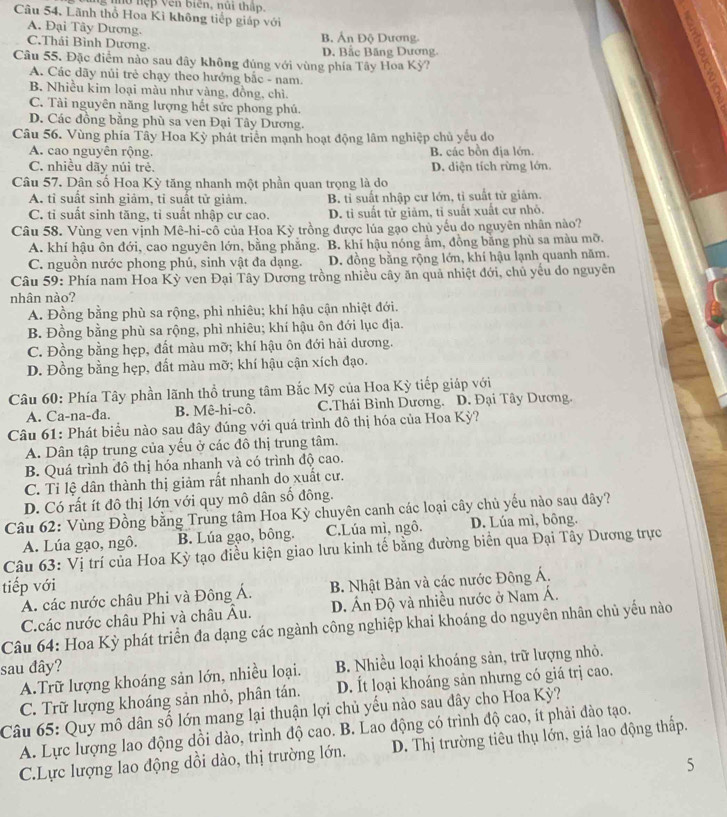 ung nhớ nệp Vên biên, núi thập.
Cầu 54, Lãnh thổ Hoa Kì không tiếp giáp với
A. Đại Tây Dương.
C.Thái Bình Dương. B. Ấn Độ Dương.
D. Bắc Băng Dương.
Câu 55. Đặc điểm nào sau đây không đúng với vùng phía Tây Hoa Kỳ?
A. Các dãy nủi trẻ chạy theo hưởng bắc - nam.
B. Nhiều kim loại màu như vàng, đồng, chì.
C. Tài nguyên năng lượng hết sức phong phú.
D. Các đồng bằng phù sa ven Đại Tây Dương.
Câu 56. Vùng phía Tây Hoa Kỳ phát triển mạnh hoạt động lâm nghiệp chủ yếu do
A. cao nguyên rộng. B. các bồn địa lớn.
C. nhiều dãy núi trẻ. D. diện tích rừng lớn.
Câu 57. Dân số Hoa Kỳ tăng nhanh một phần quan trọng là do
A. tỉ suất sinh giảm, tỉ suất tử giảm. B. tỉ suất nhập cư lớn, tỉ suất tử giảm.
C. tỉ suất sinh tăng, tỉ suất nhập cư cao. D. tỉ suất tử giảm, tỉ suất xuất cư nhỏ.
Câu 58. Vùng ven vịnh Mê-hi-cổ của Hoa Kỳ trồng được lúa gạo chủ yếu do nguyên nhân nào?
A. khí hậu ôn đới, cao nguyên lớn, bằng phẳng. B. khí hậu nóng ẩm, đồng băng phù sa màu mỡ.
C. nguồn nước phong phú, sinh vật đa dạng. D. đồng bằng rộng lớn, khí hậu lạnh quanh năm.
Câu 59: Phía nam Hoa Kỳ ven Đại Tây Dương trồng nhiều cây ăn quả nhiệt đới, chủ yếu do nguyên
nhân nào?
A. Đồng bằng phù sa rộng, phì nhiêu; khí hậu cận nhiệt đới.
B. Đồng bằng phù sa rộng, phì nhiêu; khí hậu ôn đới lục địa.
C. Đồng bằng hẹp, đất màu mỡ; khí hậu ôn đới hải dương.
D. Đồng bằng hẹp, đất màu mỡ; khí hậu cận xích đạo.
Câu 60: Phía Tây phần lãnh thổ trung tâm Bắc Mỹ của Hoa Kỳ tiếp giáp với
A. Ca-na-đa. B. Mê-hi-cô. C.Thái Bình Dương. D. Đại Tây Dương.
Câu 61: Phát biểu nào sau đây đúng với quá trình đô thị hóa của Hoa Kỳ?
A. Dân tập trung của yếu ở các đô thị trung tâm.
B. Quá trình đô thị hóa nhanh và có trình độ cao.
C. Tỉ lệ dân thành thị giảm rất nhanh do xuất cư.
D. Có rất ít đô thị lớn với quy mô dân số đông.
Câu 62: Vùng Đồng bằng Trung tâm Hoa Kỳ chuyên canh các loại cây chủ yếu nào sau dây?
A. Lúa gạo, ngô. B. Lúa gạo, bông. C.Lúa mì, ngô. D. Lúa mì, bông.
Câu 63: Vị trí của Hoa Kỳ tạo điều kiện giao lưu kinh tế bằng đường biển qua Đại Tây Dương trực
tiếp với
A. các nước châu Phi và Đông Á.  B. Nhật Bản và các nước Đông Á.
C.các nước châu Phi và châu Âu. D. Ấn Độ và nhiều nước ở Nam Á.
Câu 64: Hoa Kỳ phát triển đa dạng các ngành công nghiệp khai khoáng do nguyên nhân chủ yếu nào
sau đây?
A.Trữ lượng khoáng sản lớn, nhiều loại. B. Nhiều loại khoáng sản, trữ lượng nhỏ.
C. Trữ lượng khoáng sản nhỏ, phân tán. D. Ít loại khoáng sản nhưng có giá trị cao.
Câu 65: Quy mô dân số lớn mang lại thuận lợi chủ yếu nào sau đây cho Hoa Kỳ?
A. Lực lượng lao động dồi dào, trình độ cao. B. Lao động có trình độ cao, ít phải đào tạo.
C.Lực lượng lao động dồi dào, thị trường lớn. D. Thị trường tiêu thụ lớn, giá lao động thấp.
5