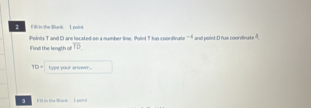 Fill in the Blank 1 point 
Points T and D are located on a number line. Point T has coordinate '''' 4 and point D has coordinate 8, 
Find the length of overline TD,
TD= type your answer... 
3 Fill in the Blank 1 point