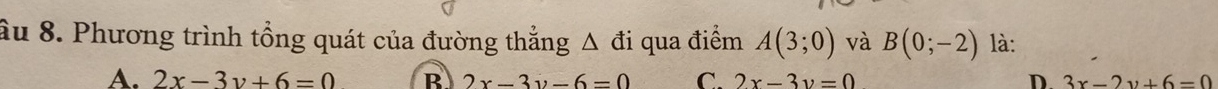 âu 8. Phương trình tổng quát của đường thẳng Δ đi qua điểm A(3;0) và B(0;-2) là:
A. 2x-3y+6=0 B 2x-3y-6=0 C. 2x-3y=0 D. 3x-2y+6=0