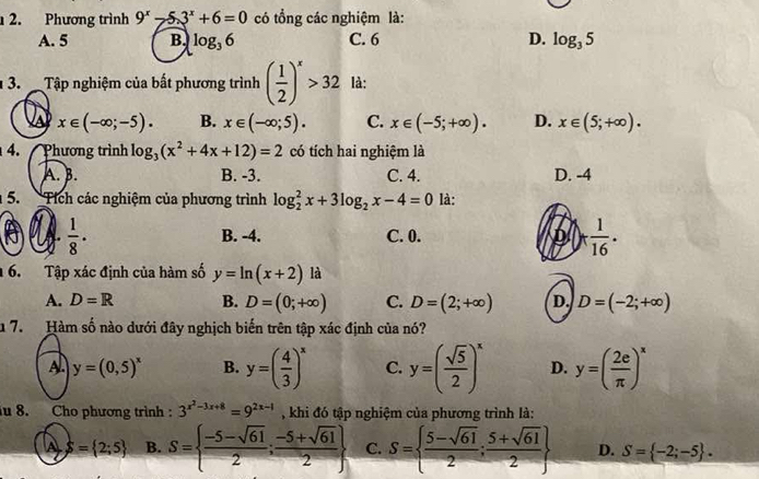 Phương trình 9^x-5.3^x+6=0 có tổng các nghiệm là:
A. 5 B. log _36 C. 6 D. log _35
13.  Tập nghiệm của bất phương trình ( 1/2 )^x>32 là:
x∈ (-∈fty ;-5). B. x∈ (-∈fty ;5). C. x∈ (-5;+∈fty ). D. x∈ (5;+∈fty ).
4. Phương trình log _3(x^2+4x+12)=2 có tích hai nghiệm là
A. B. B. -3. C. 4. D. -4
5. Tích các nghiệm của phương trình log _2^(2x+3log _2)x-4=0 là:
A  1/8 · B. -4. C. 0. D )+ 1/16 ·
6. Tập xác định của hàm số y=ln (x+2) là
A. D=R B. D=(0;+∈fty ) C. D=(2;+∈fty ) D. D=(-2;+∈fty )
u 7.  Hàm số nào dưới đây nghịch biến trên tập xác định của nó?
A y=(0,5)^x B. y=( 4/3 )^x C. y=( sqrt(5)/2 )^x D. y=( 2e/π  )^x
u 8. Cho phương trình : 3^(x^2)-3x+8=9^(2x-1) , khi đó tập nghiệm của phương trình là:
S= 2;5 B. S=  (-5-sqrt(61))/2 ; (-5+sqrt(61))/2  C. S=  (5-sqrt(61))/2 ; (5+sqrt(61))/2  D. S= -2;-5 .