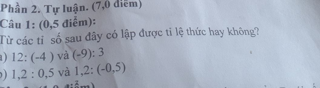 Phần 2. Tự luận. (7,0 điểm) 
Câu 1: (0,5 điểm): 
Từ các tỉ số sau đây có lập được tỉ lệ thức hay không? 
a ) 12:(-4) và (-9):3
) 1, 2 : 0, 5 và 1,2:(-0,5)