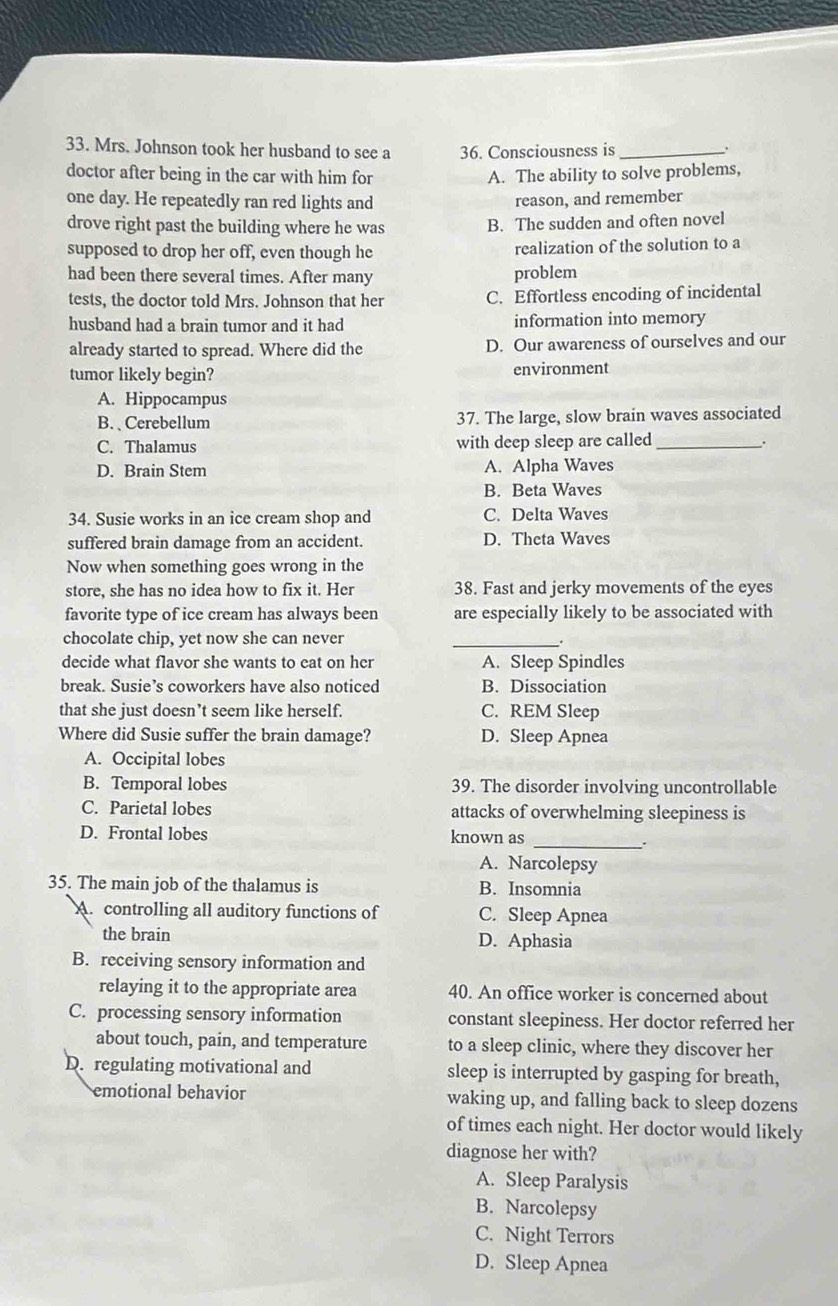 Mrs. Johnson took her husband to see a 36. Consciousness is_
doctor after being in the car with him for A. The ability to solve problems,
one day. He repeatedly ran red lights and reason, and remember
drove right past the building where he was B. The sudden and often novel
supposed to drop her off, even though he realization of the solution to a
had been there several times. After many problem
tests, the doctor told Mrs. Johnson that her C. Effortless encoding of incidental
husband had a brain tumor and it had information into memory
already started to spread. Where did the D. Our awareness of ourselves and our
tumor likely begin? environment
A. Hippocampus
B. Cerebellum 37. The large, slow brain waves associated
C. Thalamus with deep sleep are called_ .
D. Brain Stem A. Alpha Waves
B. Beta Waves
34. Susie works in an ice cream shop and C. Delta Waves
suffered brain damage from an accident. D. Theta Waves
Now when something goes wrong in the
store, she has no idea how to fix it. Her 38. Fast and jerky movements of the eyes
favorite type of ice cream has always been are especially likely to be associated with
chocolate chip, yet now she can never
_.
decide what flavor she wants to eat on her A. Sleep Spindles
break. Susie’s coworkers have also noticed B. Dissociation
that she just doesn’t seem like herself. C. REM Sleep
Where did Susie suffer the brain damage? D. Sleep Apnea
A. Occipital lobes
B. Temporal lobes 39. The disorder involving uncontrollable
C. Parietal lobes attacks of overwhelming sleepiness is
_
D. Frontal lobes known as
A. Narcolepsy
35. The main job of the thalamus is B. Insomnia
A. controlling all auditory functions of C. Sleep Apnea
the brain D. Aphasia
B. receiving sensory information and
relaying it to the appropriate area 40. An office worker is concerned about
C. processing sensory information constant sleepiness. Her doctor referred her
about touch, pain, and temperature to a sleep clinic, where they discover her
D. regulating motivational and sleep is interrupted by gasping for breath,
emotional behavior waking up, and falling back to sleep dozens
of times each night. Her doctor would likely
diagnose her with?
A. Sleep Paralysis
B. Narcolepsy
C. Night Terrors
D. Sleep Apnea