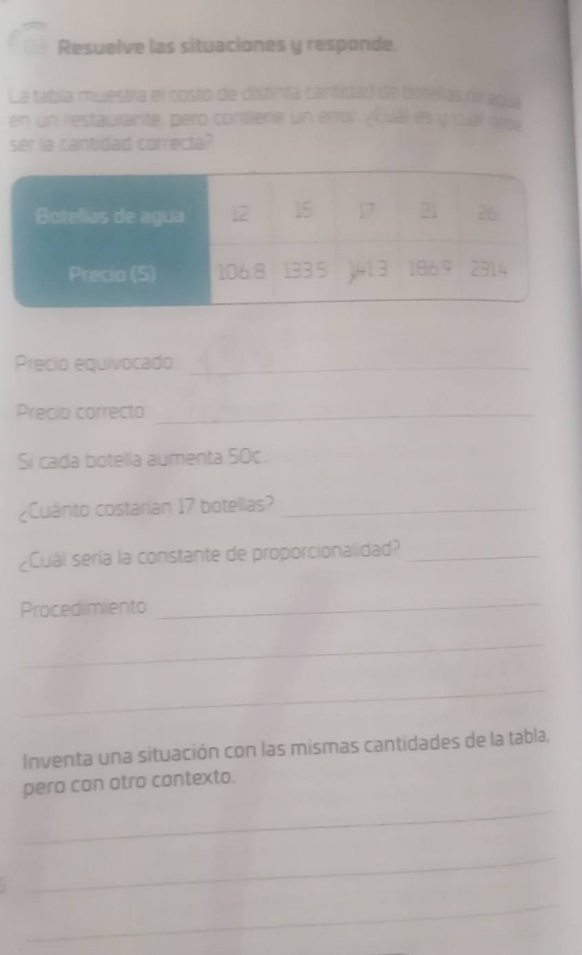 Resuelve las situaciones y responde. 
La tabla muestra el costo de distinta cantidad de botellas de agua 
en un restaurante, pero contiene un error ¿Cual es y cual repe 
ser la cantidad correcta? 
Precio equivocado_ 
Precio correcto_ 
Si cada botella aumenta SOc 
¿Cuánto costarian 17 botellas?_ 
¿Cuál sería la constante de proporcionalidad?_ 
Procedimiento 
_ 
_ 
_ 
Inventa una situación con las mismas cantidades de la tabla, 
_ 
pero con atro contexto. 
_ 
_