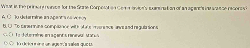 What is the primary reason for the State Corporation Commission's examination of an agent's insurance records?
A. ○ To determine an agent's solvency
B. ○ To determine compliance with state insurance laws and regulations
C. ○ To determine an agent's renewal status
D. ○ To determine an agent's sales quota