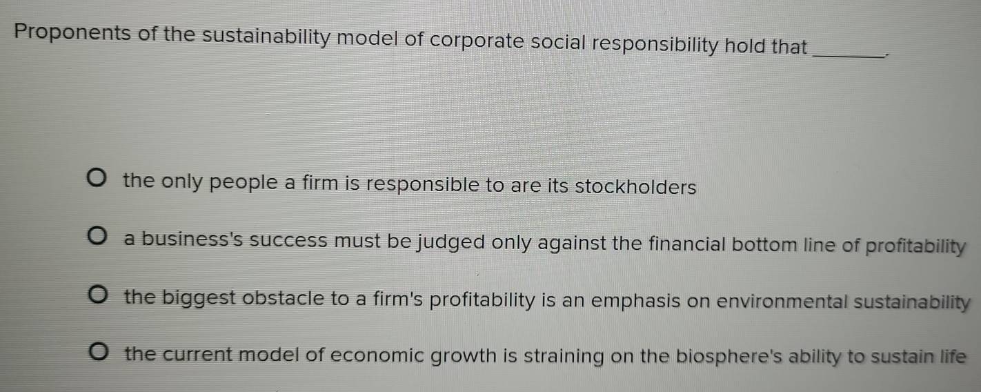 Proponents of the sustainability model of corporate social responsibility hold that_
the only people a firm is responsible to are its stockholders .
a business's success must be judged only against the financial bottom line of profitability
the biggest obstacle to a firm's profitability is an emphasis on environmental sustainability
the current model of economic growth is straining on the biosphere's ability to sustain life