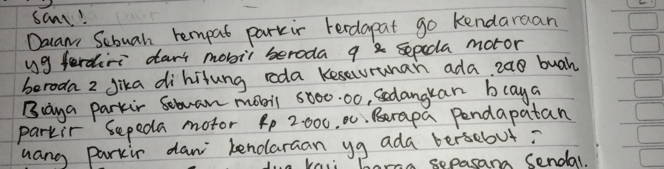 saar! 
Daam Sebuah rempat parkir Ferdapat go kendaraan 
yg ferdiri dart mobii beroda 9 2 sepecla motor 
beroda 2 Jika dihitung roda kesauruhan ada, 2a8 buah 
Biaya parkir Sebuan monil 5000. 00, Sedangkan blaya 
parkir sepeda motor 4p 2: 000, 0. Berapa Pendapatan 
hang parkir daw kenolaraan yg ada bersebut? 
1 hara sepasans cendal