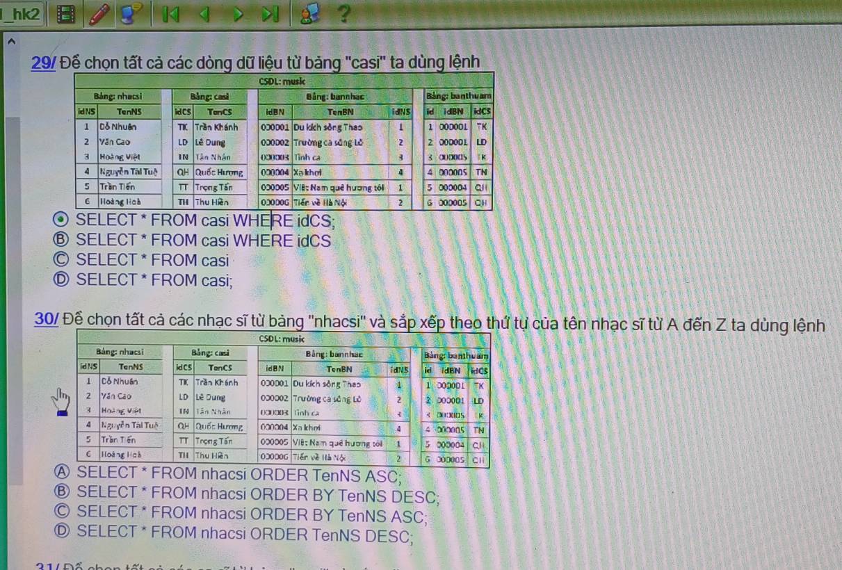 hk2 14
?
29/ Để chọn tất cả các dòng dữ liệu từ bảng ''casi'' ta dùng lệnh
© SELECT * FROM casi WHERE idCS;
® SELECT * FROM casi WHERE idCS
© SELECT * FROM casi
Ⓓ SELECT * FROM casi;
30/ Để chọn tất cả các nhạc sĩ từ bảng ''nhacsi'' và sắp xếp theo thứ tự của tên nhạc sĩ từ A đến Z ta dùng lệnh
hacsi ORDER TenNS ASC;
Ⓑ SELECT * FROM nhacsi ORDER BY TenNS DESC;
© SELECT * FROM nhacsi ORDER BY TenNS ASC;
Ⓓ SELECT * FROM nhacsi ORDER TenNS DESC;