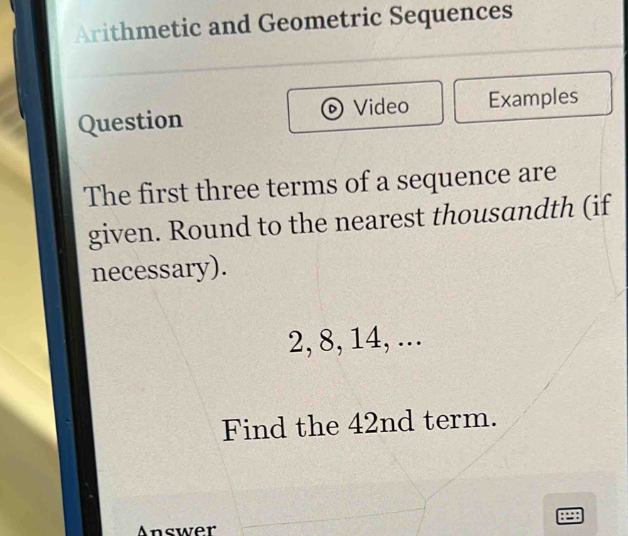 Arithmetic and Geometric Sequences 
Video 
Question Examples 
The first three terms of a sequence are 
given. Round to the nearest thousandth (if 
necessary).
2, 8, 14, ... 
Find the 42nd term. 
Answer