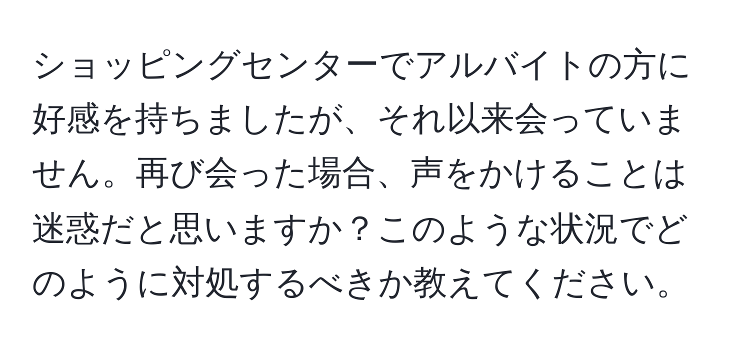 ショッピングセンターでアルバイトの方に好感を持ちましたが、それ以来会っていません。再び会った場合、声をかけることは迷惑だと思いますか？このような状況でどのように対処するべきか教えてください。