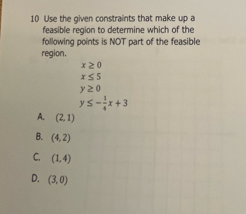 Use the given constraints that make up a
feasible region to determine which of the
following points is NOT part of the feasible
region.
x≥ 0
x≤ 5
y≥ 0
y≤ - 1/4 x+3
A. (2,1)
B. (4,2)
C. (1,4)
D. (3,0)