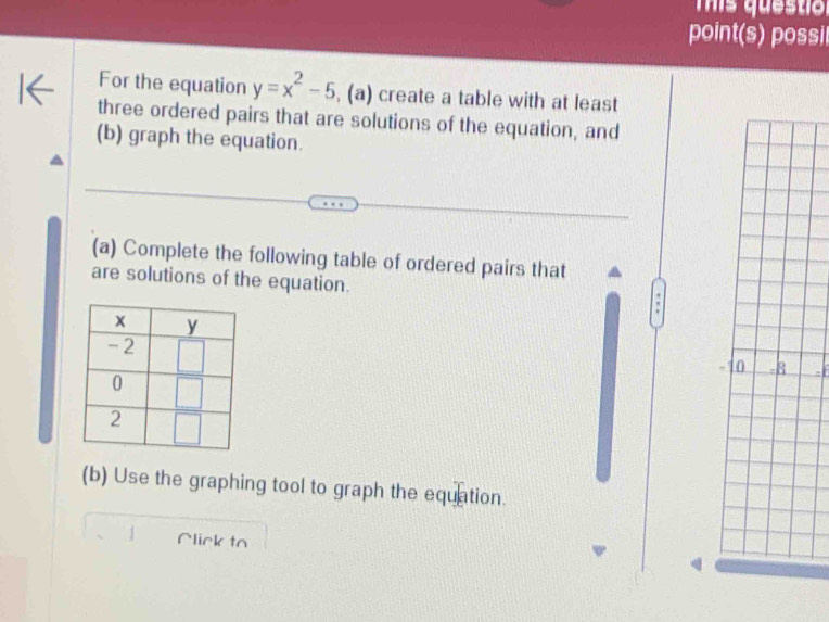 Tis questiol
point(s) possi
For the equation y=x^2-5 , (a) create a table with at least
three ordered pairs that are solutions of the equation, and
(b) graph the equation.
(a) Complete the following table of ordered pairs that
are solutions of the equation.
(b) Use the graphing tool to graph the equation.
1 Alick to