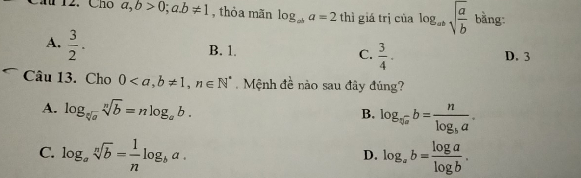 Cầu 12. Chó a,b>0;a. b!= 1 , thỏa mãn log _aba=2thi giá trị của log _absqrt(frac a)b bằng:
A.  3/2 .
B. 1. C.  3/4 . D. 3
Câu 13. Cho 0, b!= 1, n∈ N^* Mệnh đề nào sau đây đúng?
A. log _sqrt[n](a)sqrt[n](b)=nlog _ab.
B. log _sqrt[3](a)b=frac nlog _ba.
C. log _asqrt[n](b)= 1/n log _ba. log _ab= log a/log b . 
D.