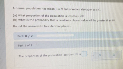 A normal population has mean mu =9 and standard deviation sigma =5. 
(a) What proportion of the population is less than 20? 
(b) What is the probability that a randomly chosen value will be greater than 6? 
Round the answers to four decimal places. 
Part: 0 / 2 
Part 1 of 2 
The proportion of the population less than 20 is □. × 5