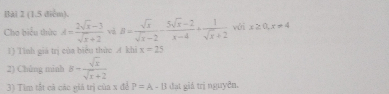 (1.5 điễm). 
Cho biểu thức A= (2sqrt(x)-3)/sqrt(x)+2  yà B= sqrt(x)/sqrt(x)-2 - (5sqrt(x)-2)/x-4 + 1/sqrt(x)+2  với x≥ 0, x!= 4
1) Tính giá trị của biểu thức A khi x=25
2) Chứng mình B= sqrt(x)/sqrt(x)+2 
3) Tìm tất cả các giá trị của x để P=A-B đạt giá trị nguyên.