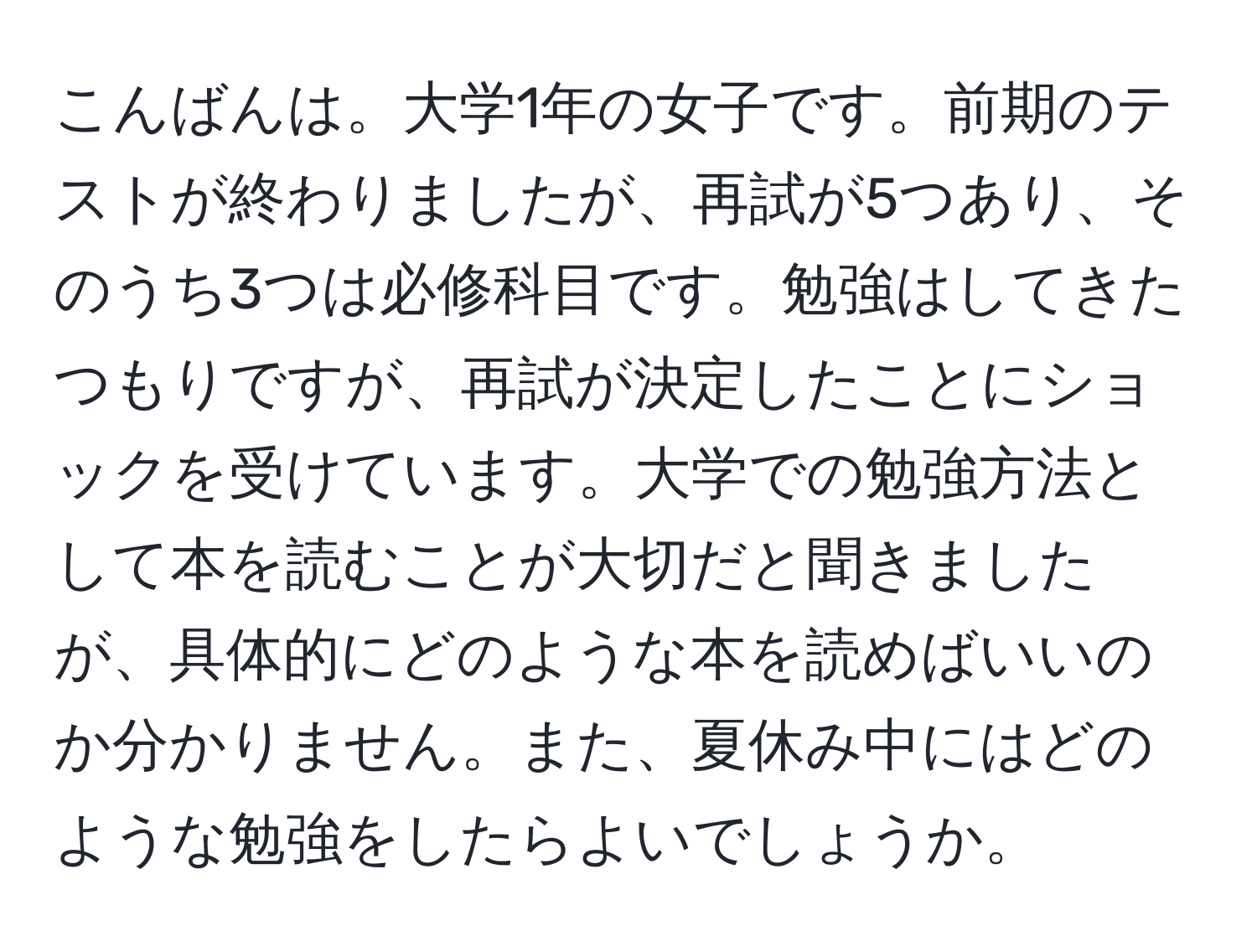 こんばんは。大学1年の女子です。前期のテストが終わりましたが、再試が5つあり、そのうち3つは必修科目です。勉強はしてきたつもりですが、再試が決定したことにショックを受けています。大学での勉強方法として本を読むことが大切だと聞きましたが、具体的にどのような本を読めばいいのか分かりません。また、夏休み中にはどのような勉強をしたらよいでしょうか。