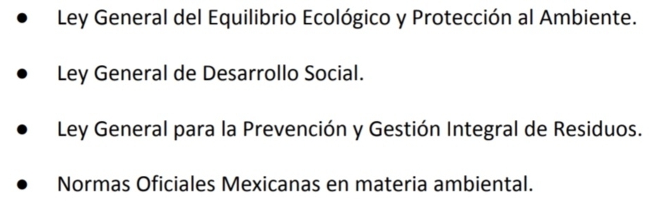 Ley General del Equilibrio Ecológico y Protección al Ambiente.
Ley General de Desarrollo Social.
Ley General para la Prevención y Gestión Integral de Residuos.
Normas Oficiales Mexicanas en materia ambiental.