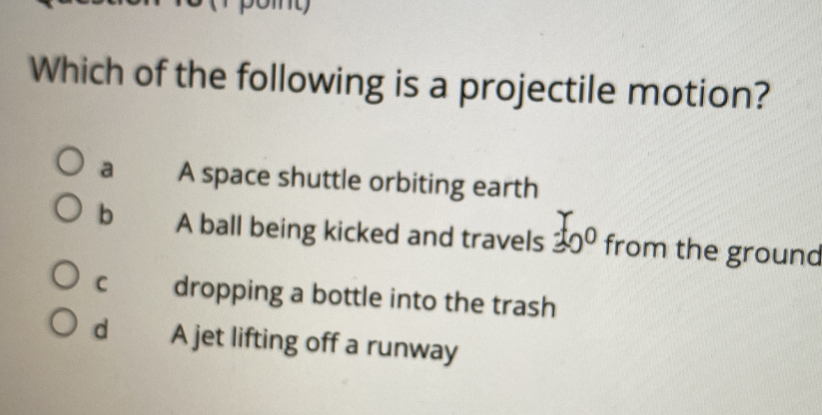 Which of the following is a projectile motion?
a A space shuttle orbiting earth
b A ball being kicked and travels 30° from the ground
C dropping a bottle into the trash
d A jet lifting off a runway