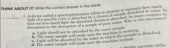 THINK ABOUT IT: Write the correct answer in the blank.
1. A device called a spectrophotometer allows a chemist to measure how much
light of a specific color is absorbed by a chemical sample dissolved in water. To
_find out how much light the dissolved chemical absorbed, he must compare its
absorption to the absorption of a sample of pure water. Why is this necessary?
a. Light should not be absorbed by the water sample.
b. The water sample will make sure the machine is working.
c. Light will be absorbed by the water in which the sample is dissolved.
d. The water sample will make sure the machine is clean.
bidity currents differ