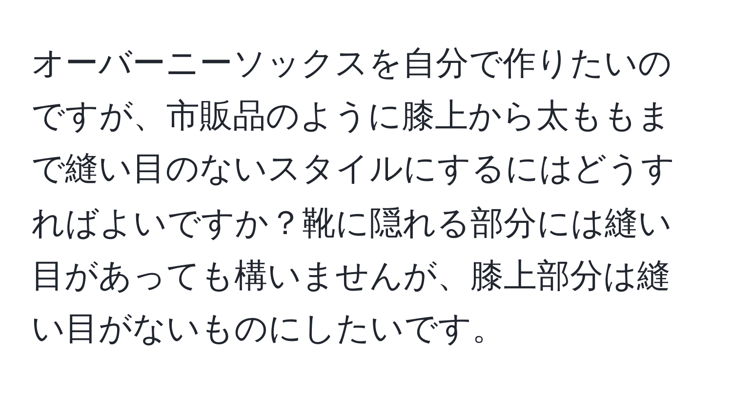 オーバーニーソックスを自分で作りたいのですが、市販品のように膝上から太ももまで縫い目のないスタイルにするにはどうすればよいですか？靴に隠れる部分には縫い目があっても構いませんが、膝上部分は縫い目がないものにしたいです。