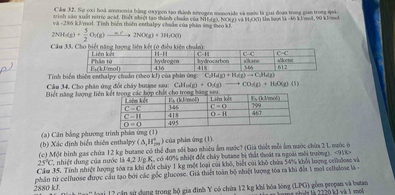 Sự oxỉ hoá ammonia bằng oxygen tạo thành nitrogen monoxide và nước là giai đoạn trung gian trong quá
trình sản xuất nitric acid. Biết nhiệt tạo thành chuẩn của NH_3(g),NO(g) và H_2O(l)
và -286 kJ/mol. Tính biến thiên enthalpy chuẩn của phản ứng theo kJ. lần lượt là -46 kJ/mol, 90 kJ/mol
2NH_3(g)+ 5/2 O_2(g)xrightarrow xt_1t^22NO(g)+3H_2O(l)
Câu 
Tính biến thiên enthalpy chuẩn (theo kJ) của phản ứng: C_2H_4(g)+H_2(g)to C_2H_6(g)
Câu 34. Cho phản ứng đốt cháy butane sau:  C H_10(g)+O_2(g)- CO_2(g)+H_2O(g)(l)
Biết năng lượng liên
(a) Cân bằng phương trình phản ứng (1)
(b) Xác định biến thiên enthalpy (△ _rH_(298)^o ) của phản ứng (1).
(c) Một bình gas chứa 12 kg butane có thể đun sôi bao nhiêu ẩm nước? (Giả thiết mỗi ẩm nước chứa 2 L nước ở
25°C C, nhiệt dung của nước là 4,2 J/g.K, có 40% nhiệt đốt cháy butane bị thất thoát ra ngoài môi trường). <918>
Câu 35. Tính nhiệt lượng tỏa ra khi đốt cháy 1 kg một loại củi khô, biết củi khô chứa 54% khối lượng cellulose và
phân tử celluose được cấu tạo bởi các gốc glucose. Giả thiết toàn bộ nhiệt lượng tỏa ra khi đốt 1 mol cellulose là -
2880 kJ.
a' ' lo ại 12 cận sử dụng trong hộ gia đình Y có chứa 12 kg khí hóa lỏng (LPG) gồm propan và butan
lượng nhiệt là 2220 kJ và 1 mol