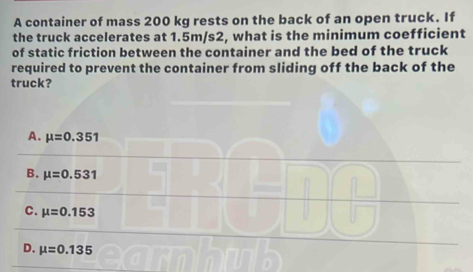 A container of mass 200 kg rests on the back of an open truck. If
the truck accelerates at 1.5m/s2, what is the minimum coefficient
of static friction between the container and the bed of the truck
required to prevent the container from sliding off the back of the
truck?
A. mu =0.351
B. mu =0.531
C. mu =0.153
D. mu =0.135