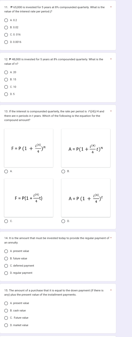 P 65,000 is invested for 5 years at 8% compounded quarterly. What is the
value of the interest rate per period j
A. 0.2
B. 0.02
C. 0. 016
D. 0.0016
12. P 48,000 is invested for 5 years at 8% compounded quarterly. What is the
value of n?
A. 20
B. 15
C. 10
D. 5
i^(wedge)((4))
there are n periods in t years. Which of the following is the equation for the
compound amount?
F=P(1+ i^((4))/4 )^n A=P(1+ i^((4))/4 t)^n
A
F=P(1+ i^((4))/4 t)
A=P(1+ i^((4))/4 )^t
C.
D.
14. It is the amount that must be invested today to provide the regular payment of *
an annuity.
A. present value
B. future value
C deferred naymen
15. The amount of a purchase that it is equal to the down payment (if there is
any) plus the present value of the installment payments.
A. present value
B. cash value
C. Future value
D. market value