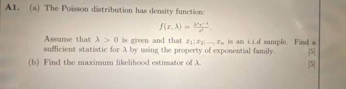 A1. (a) The Poisson distribution has density function:
f(x,lambda )= (lambda^xe^(-lambda))/x! . 
Assume that lambda >0 is given and that x_1; x_2;..., x_n is an i.i.d sample. Find a
sufficient statistic for λ by using the property of exponential family.
(b) Find the maximum likelihood estimator of λ. [5] [5]