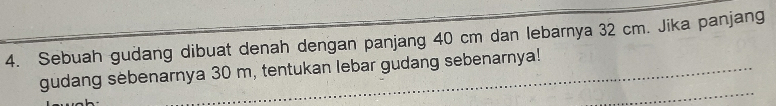 Sebuah gudang dibuat denah dengan panjang 40 cm dan lebarnya 32 cm. Jika panjang 
gudang sebenarnya 30 m, tentukan lebar gudang sebenarnya!