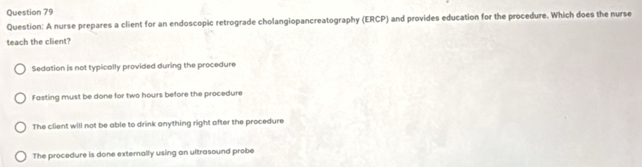 A nurse prepares a client for an endoscopic retrograde cholangiopancreatography (ERCP) and provides education for the procedure. Which does the nurse
teach the client?
Sedation is not typically provided during the procedure
Fasting must be done for two hours before the procedure
The client will not be able to drink anything right after the procedure
The procedure is done externally using an ultrasound probe