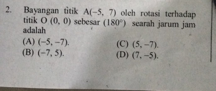 Bayangan titik A(-5,7) oleh rotasi terhadap
titik O(0,0) sebesar (180°) searah jarum jam
adalah
(A) (-5,-7). (C) (5,-7).
(B) (-7,5). (D) (7,-5).