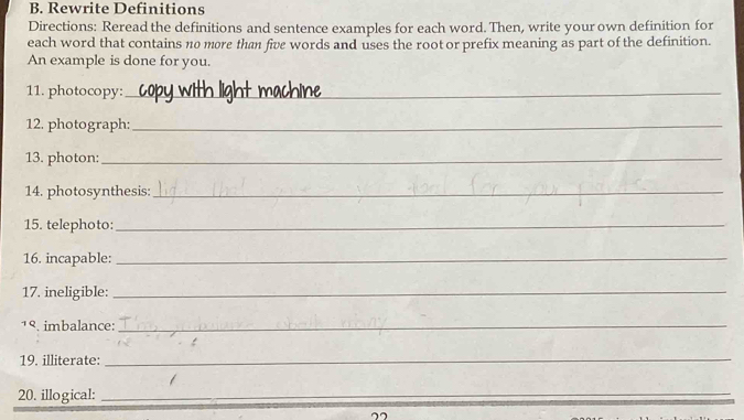 Rewrite Definitions 
Directions: Reread the definitions and sentence examples for each word. Then, write your own definition for 
each word that contains no more than five words and uses the root or prefix meaning as part of the definition. 
An example is done for you. 
11. photocopy:_ 
12. photograph:_ 
13. photon:_ 
14. photosynthesis:_ 
15. telephoto:_ 
16. incapable:_ 
17. ineligible:_ 
1९. imbalance_ 
19. illiterate: 
_ 
20. illogical:_