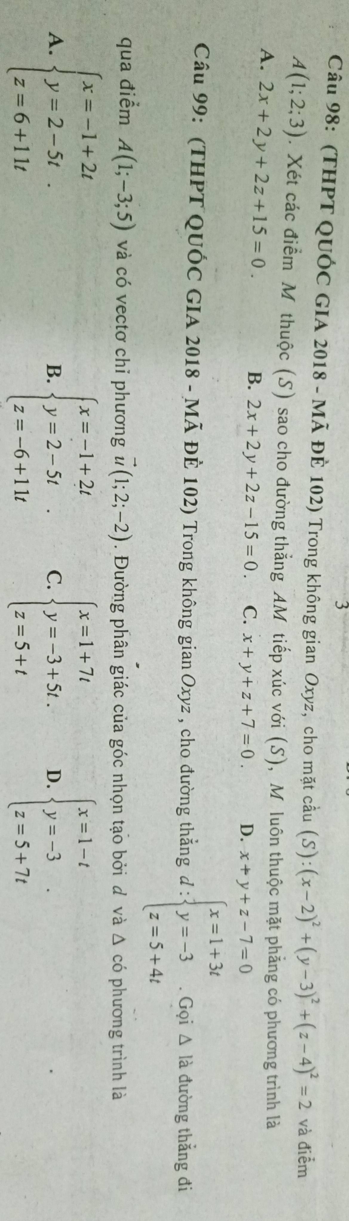 (THPT QUÓC GIA 2018 - Mã ĐÊ 102) Trong không gian Oxyz, cho mặt cầu (S):(x-2)^2+(y-3)^2+(z-4)^2=2 và điểm
A(1;2;3). Xét các điểm Mỹ thuộc (S) sao cho đường thẳng AM tiếp xúc với (S), Mỹ luôn thuộc mặt phẳng có phương trình là
A. 2x+2y+2z+15=0.
B. 2x+2y+2z-15=0. C. x+y+z+7=0. D. x+y+z-7=0
Câu 99: (THPT QUÓC GIA 2018 - Mã ĐÊ 102) Trong không gian Oxyz , cho đường thẳng d:beginarrayl x=1+3t y=-3 z=5+4tendarray. Gọi △ la đường thắng đi
qua điểm A(1;-3;5) và có vectơ chỉ phương vector u(1;2;-2). Đường phân giác của góc nhọn tạo bởi đ và △ có phương trình là
A. beginarrayl x=-1+2t y=2-5t. z=6+11tendarray. beginarrayl x=-1+2t y=2-5t z=-6+11tendarray. C. beginarrayl x=1+7t y=-3+5t. z=5+tendarray. D. beginarrayl x=1-t y=-3 z=5+7tendarray.. 
B.