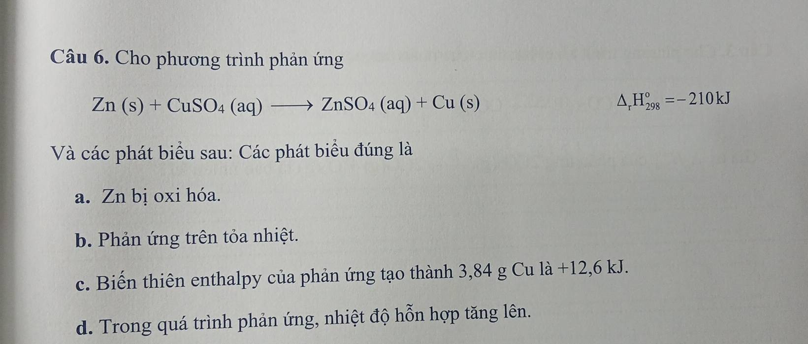 Cho phương trình phản ứng
Zn(s)+CuSO_4(aq)to ZnSO_4(aq)+Cu(s)
△ _rH_(298)°=-210kJ
Và các phát biểu sau: Các phát biểu đúng là
a. Zn bị oxi hóa.
b. Phản ứng trên tỏa nhiệt.
c. Biến thiên enthalpy của phản ứng tạo thành 3,84 g Cu là +12,6 kJ.
d. Trong quá trình phản ứng, nhiệt độ hỗn hợp tăng lên.