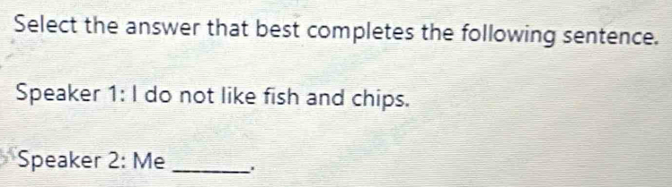 Select the answer that best completes the following sentence. 
Speaker I 1:1 do not like fish and chips. 
Speaker 2: Me_