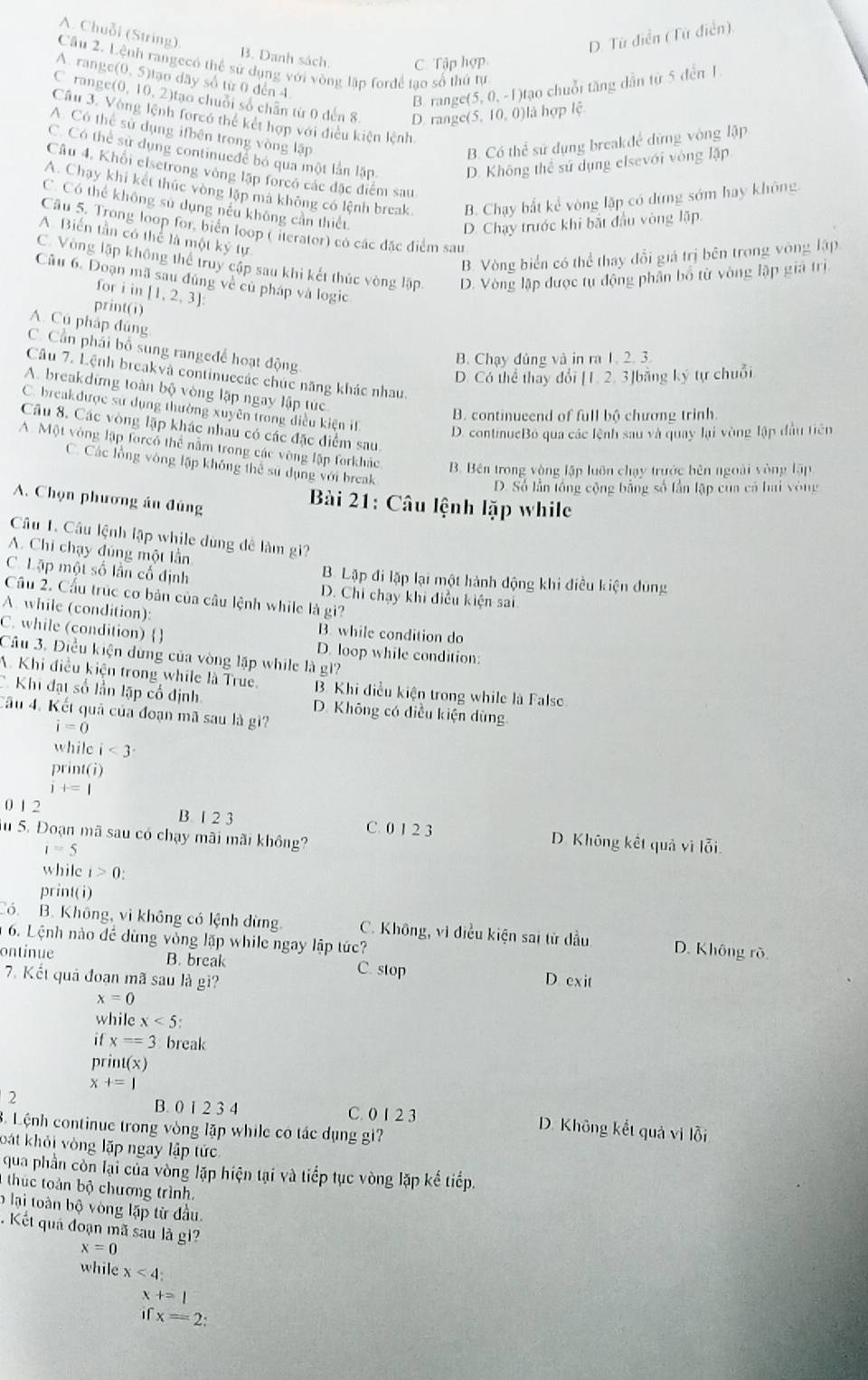 A. Chuỗi (String) D. Tứ diễn (Tứ diễn).
B. Danh sách. C. Tập hợp
Câu 2. Lệnh rangecó thể sử dụng với vòng lập forđề tạo số thứ tự
A. range(0, 5)tạo dãy số từ 0 đến 4.
B. range(5, 0, -1)tạo chuỗi tăng dẫn từ 5 đến 1
C. range(0, 10, 2)tạo chuỗi số chân từ 0 đến 8 D. range(5, 10, 0)là hợp lệ
Câu 3. Vòng lệnh forcó thế kết hợn với điều kiện lệnh
A. Có thể sử dụng ifbēn trong vòng lập
B. Có thể sử dụng breakđể dứng vòng lập
C. Có thể sử dụng continueđể bỏ qua một lần lập D. Không thể sử dụng elsevới vòng lặp
Câu 4, Khổi elsetrong vòng lập forcó các đặc điểm sau
A. Chạy khi kết thúc vòng lặp mã không có lệnh break. B. Chạy bắt kể vòng lập có dứng sớm hay không
C. Có thể không sử dụng nếu không cần thiết
D. Chạy trước khi bắt đầu vòng lặp
Câu 5. Trong loop for, biển loop ( iterator) có các đặc điểm sau
A. Biến tần có thể là một kỷ tự
B. Vòng biển có thể thay đổi giá trị bên trong vòng lập
C. Vòng lập không thể truy cập sau khi kết thúc vòng lập D. Vòng lập được tụ động phần bố từ vòng lập giá trị
Câu 6. Doạn mã sau đủng về củ pháp và logic
for i in
print(i) [1,2,3]
A. Cú pháp đúng
C. Cần phải bố sung rangeđề hoạt động
B. Chạy đủng và in ra 1. 2. 3
Câu 7. Lệnh breakvà continuccác chúc năng khác nhau.
D. Có thể thay đổi [1. 2. 3]bằng ký tự chuỗi
A. breakdừng toàn bộ vòng lập ngay lập túc
C. breakđược sư dụng thường xuyên trong điều kiện iI
B. continueend of full bộ chương trinh.
Câu 8. Các vòng lặp khác nhâu có các đặc điểm sau.
D. continueBỏ qua các lệnh sau và quay lại vòng lập đầu tiên
A Một vòng lập forcổ thể nằm trong các vòng lập forkhác B Bên trong vòng lập luôn chạy trước bên ngoài vòng lập
C. Các lồng vòng lập không thể sư dụng với break
D. Số lần lồng cộng bằng số lần lập của cá hai vòng
A. Chọn phương án đùng
Bài 21: Câu lệnh lặp while
Câu 1. Câu lệnh lập while dùng để làm gi?
A. Chi chạy đúng một lần
C. Lặp một số lần cố định B. Lập đi lặp lại một hành động khi điều kiện dùng
Câu 2. Cầu trúc cơ bản của câu lệnh while là gi?
D. Chi chạy khi điều kiện sai
A. while (condition):
B. while condition do
C. while (condition)  D. loop while condition:
Câu 3. Điều kiện dừng của vòng lập while là gì?
A. Khi điều kiện trong while là True.  B. Khi điều kiện trong while là False
Khi đạt số lần lập cổ định D. Không có điều kiện dùng
Cầu 4. Kết quả của đoạn mã sau là gì?
i=0
while i<3</tex>
beginarrayr print(i) i+=1endarray
0 1 2 B. 1 2 3 C. 0 1 2 3 D. Không kết quả vì lỗi.
Su 5. Đoạn mã sau có chạy mãi mãi không?
i=5
while c_1>0
print(i)
Có. B. Không, vì không có lệnh dừng. C. Không, vì điều kiện sai từ dầu D. Không rò
6. Lệnh nào để dùng vòng lặp while ngay lập tức?
ontinue B. break C. stop D exit
7. Kết quả đoạn mã sau là gi?
x=0
while x<5:
ifx==3 break
print(x)
x+=1
2
B. 0 1 2 3 4 C. 0 1 2 3 D. Không kết quả vì lỗi
8. Lệnh continue trong vòng lặp while có tác dụng gi?
bát khỏi vòng lặp ngay lập tức
qua phần còn lại của vòng lặp hiện tại và tiếp tục vòng lặp kể tiếp.
1  thu c tàn bộ chương trình.
b lại toàn bộ vòng lặp từ đầu.
Kết quả đoạn mã sau là gi?
x=0
while x<4</tex>
 +=1
if x=2: