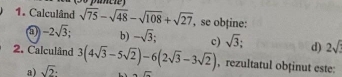 Calculând sqrt(75)-sqrt(48)-sqrt(108)+sqrt(27) , se obține:
-2sqrt(3); b) -sqrt(3); c) sqrt(3); d) 2sqrt()
2. Calculând 3(4sqrt(3)-5sqrt(2))-6(2sqrt(3)-3sqrt(2)) , rezultatul obținut este:
a) sqrt(2)· -overline G