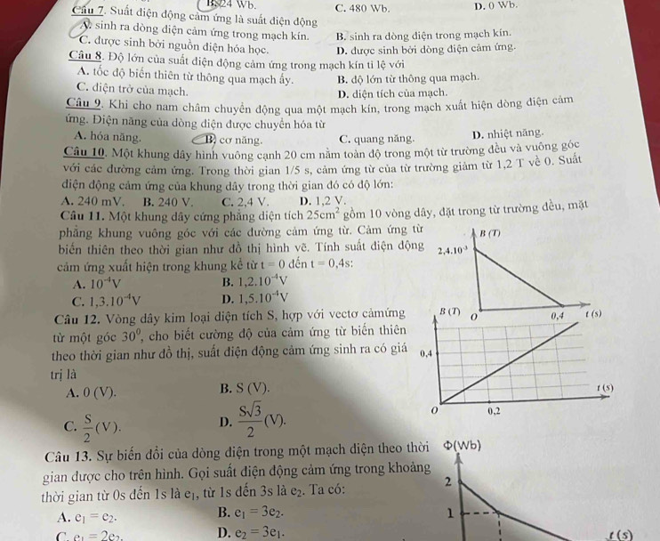 B. 24 Wb. C. 480 Wb. D. 0 Wb.
Cầu 7. Suất điện động cảm ứng là suất điện động
A sinh ra dòng điện cảm ứng trong mạch kín. B. sinh ra dòng diện trong mạch kín.
C. được sinh bởi nguồn điện hóa học. D. được sinh bởi dòng điện cảm ứng.
Câu 8. Độ lớn của suất điện động cảm ứng trong mạch kín ti lệ với
A. tốc độ biến thiên từ thông qua mạch ấy. B. độ lớn từ thông qua mạch.
C. diện trở của mạch.
D. diện tích của mạch.
Câu 9. Khi cho nam châm chuyển động qua một mạch kín, trong mạch xuất hiện dòng điện cảm
ứng. Điện năng của dòng điện được chuyển hóa từ
A. hóa năng. B) cơ năng. C. quang năng. D. nhiệt năng.
Câu 10. Một khung dây hình vuông cạnh 20 cm nằm toàn độ trong một từ trường đều và vuông góc
với các đường cảm ứng. Trong thời gian 1/5 s, cảm ứng từ của từ trường giảm từ 1,2 T về 0. Suất
diện động cảm ứng của khung dây trong thời gian đó có độ lớn:
A. 240 mV. B. 240 V. C. 2,4 V. D. 1,2 V.
Câu 11. Một khung dây cứng phẳng diện tích 25cm^2 gồm 10 vòng dây, đặt trong từ trường đều, mặt
phẳng khung vuông góc với các đường cảm ứng từ. Cảm ứng t
biến thiên theo thời gian như đồ thị hình vẽ. Tính suất điện động
cảm ứng xuất hiện trong khung kể từ t=0 dến t=0,4s.
A. 10^(-4)V B. 1,2.10^(-4)V
C. 1,3.10^(-4)V D. 1,5.10^(-4)V
Câu 12. Vòng dây kim loại diện tích S, hợp với vectơ cảmứng
từ một góc 30° , cho biết cường độ của cảm ứng từ biến thiên
theo thời gian như đồ thị, suất điện động cảm ứng sinh ra có giá
trị là
B. S(V).
A. 0(V).
C.  S/2 (V).
D.  Ssqrt(3)/2 (V).
Câu 13. Sự biến đổi của dòng điện trong một mạch diện theo thời Phi (Wb)
gian được cho trên hình. Gọi suất điện động cảm ứng trong khoảng
thời gian từ 0s đến 1s là eị, từ 1s đến 3s là e_2. Ta có:
2
A. e_1=e_2.
B. e_1=3e_2. 1
D. e_2=3e_1.
C. e_1=2e_2. t(s)