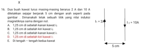 Dua buah kawat lurus masing-masing berarus 2 A dan 10 A
diletakkan sejajar berjarak 5 cm dengan arah seperti pada
gambar . Dimanakah letak sebuah titik yang nilai induksi
magnetiknya sama dengan nol.
A. 1.25 cm di sebelah kanan kawat i:
B. 1,25 cm di sebelah kiri kawat i
C. 1,25 cm di sebelah kanan kawat i
D. 1.25 cm di sebelah kiri kawat i
E. Di tengah - tengah kedua kawat