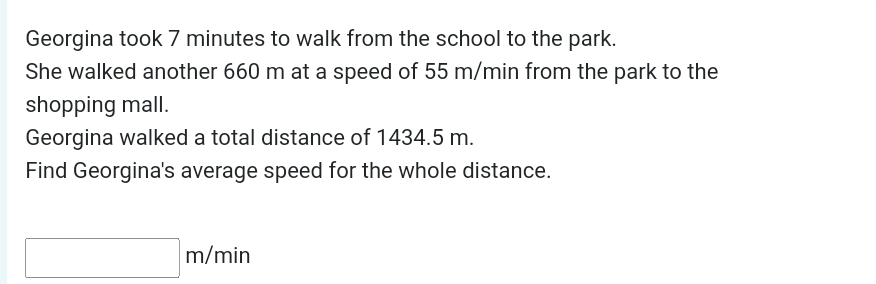 Georgina took 7 minutes to walk from the school to the park. 
She walked another 660 m at a speed of 55 m/min from the park to the 
shopping mall. 
Georgina walked a total distance of 1434.5 m. 
Find Georgina's average speed for the whole distance.
□ m/min