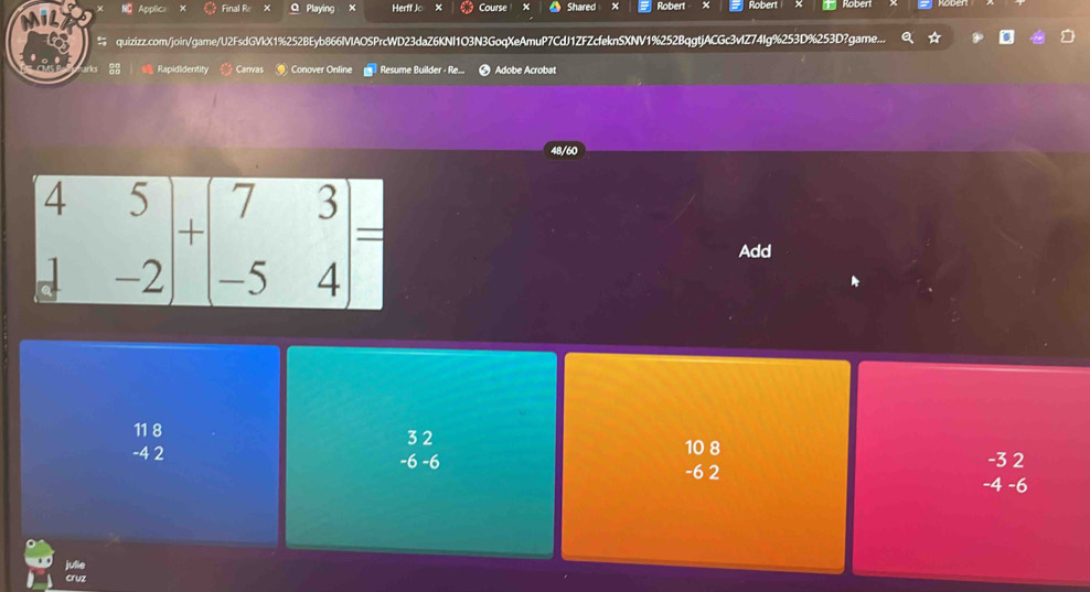 NC Applic Final R Q Playing × Herff Jo × Course Shared Robert Rober
quizizz.com/join/game/U2FsdGVkX1%252BEyb866IVlAOSPrcWD23daZ6KNI1O3N3GoqXeAmuP7CdJ1ZFZcfeknSXNV1%252BqgtjACGc3vlZ74Ig%253D%253D?game...
Rapididentity Canvas  Conover Online Resume Builder · Re.. Adobe Acrobat
Add
11 8
-4 2 10 8
-3 2
beginarrayr 32 -6-6 endarray 4 -6
-6 2
-∠
julie
Cruz