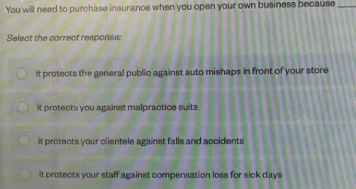 You will need to purchase insurance when you open your own business because_
Select the correct response:
it protects the general publio against auto mishaps in front of your store
it protects you against malpractice suits
it protects your clientele against falls and accidents
it protects your staff against compensation loss for sick days