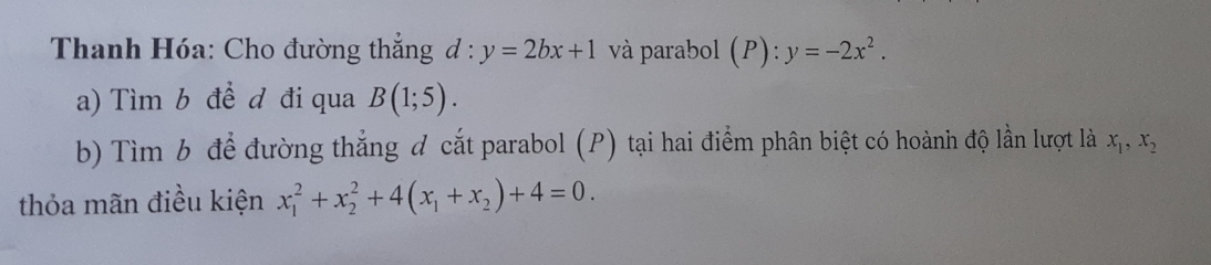 Thanh Hóa: Cho đường thắng d:y=2bx+1 và parabol (P):y=-2x^2. 
a) Tìm b đề d đi qua B(1;5). 
b) Tìm b để đường thắng đ cắt parabol (P) tại hai điểm phân biệt có hoành độ lần lượt là x_1, x_2
thỏa mãn điều kiện x_1^(2+x_2^2+4(x_1)+x_2)+4=0.