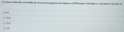 La masa molecular promedio de una mezcla gaseosa de oxigeno al 30% molar e hidrógeno, calculada en g/mol, es:
8,5
11,0
17.0
5,0