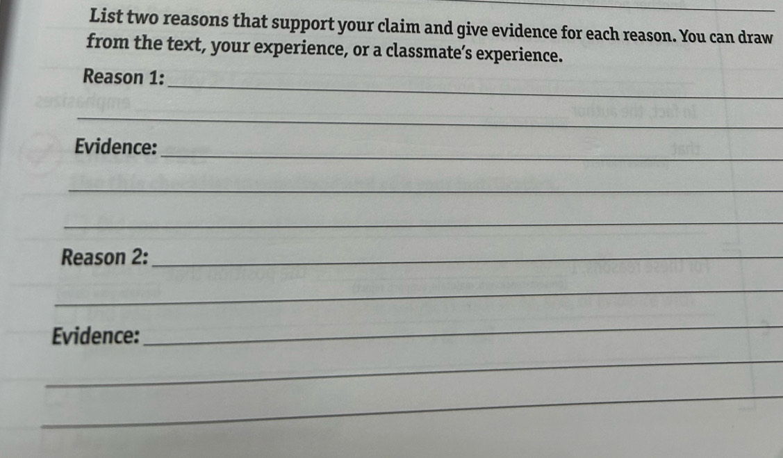 List two reasons that support your claim and give evidence for each reason. You can draw 
from the text, your experience, or a classmate’s experience. 
_ 
Reason 1: 
_ 
Evidence:_ 
_ 
_ 
Reason 2:_ 
_ 
Evidence: 
_ 
_ 
_